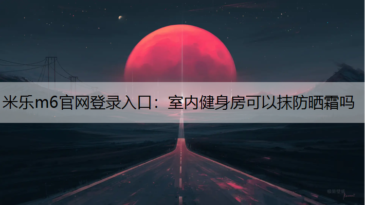 米乐m6官网登录入口：室内健身房可以抹防晒霜吗