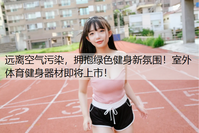 远离空气污染，拥抱绿色健身新氛围！室外体育健身器材即将上市！